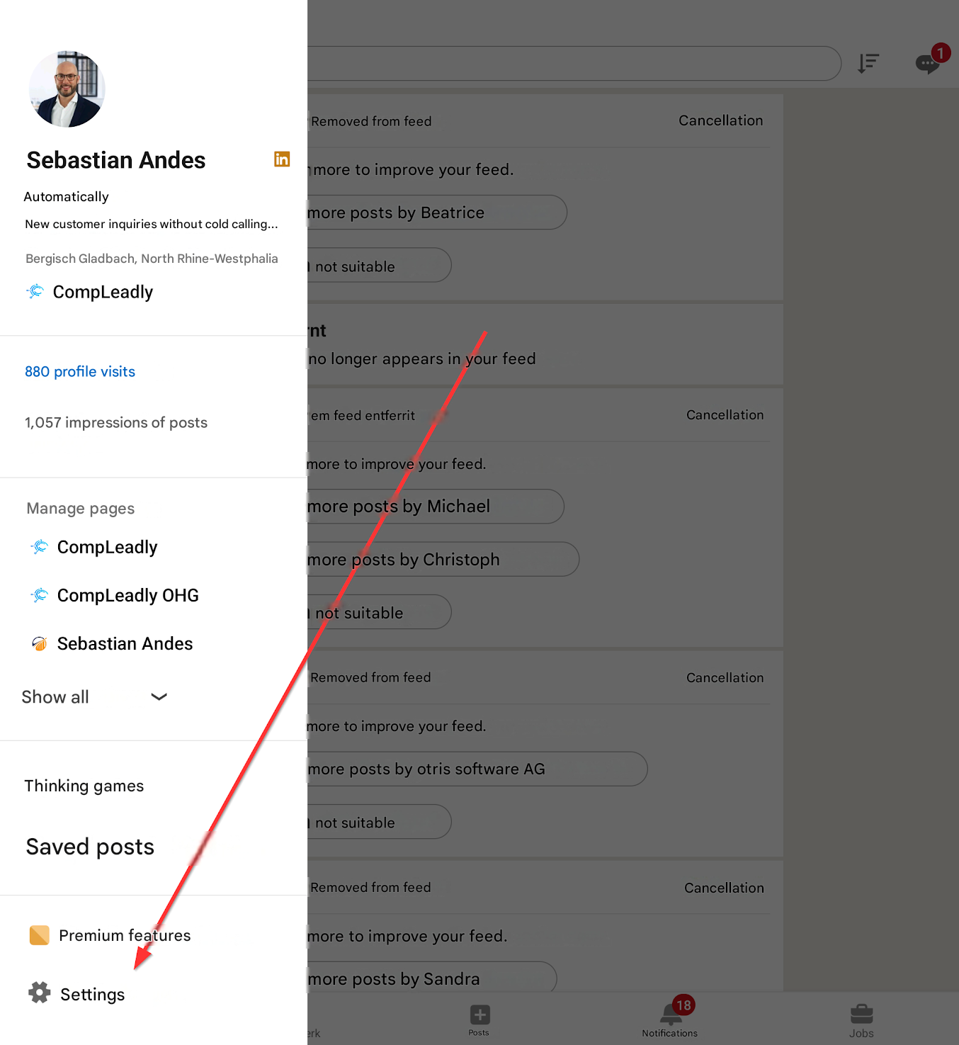 Removed from feed

Cancellation

Sebastian Andes

Automatically

more to improve your feed.

New customer inquiries without cold calling...

more posts by Beatrice

Bergisch Gladbach, North Rhine-Westphalia

not suitable

CompLeadly

int

880 profile visits

no longer appears in your feed

1,057 impressions of posts

em feed entferrit

Cancellation

more to improve your feed.

Manage pages

more posts by Michael

CompLeadly

more posts by Christoph

CompLeadly OHG

not suitable

Sebastian Andes

Removed from feed

Cancellation

Show all

more to improve your feed.

more posts by otris software AG

Thinking games

not suitable

Saved posts

Removed from feed

Cancellation

Premium features

more to improve your feed.

Settings

erk

+

more posts by Sandra

Posts

18

Notifications

Jobs