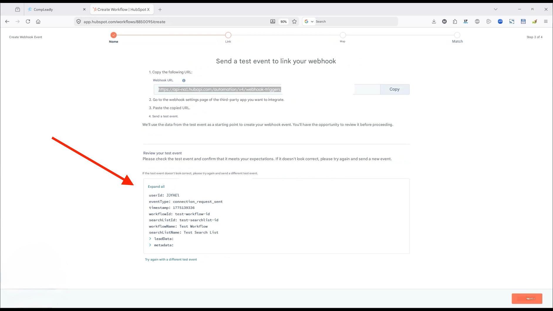 CompLeadly

X

Create Workflow | HubSpot X

+

app.hubspot.com/workflows/8850095/create

Create Webhook Event

Name

Link

90%

Search

Map

Step 2 of 4

Next >

Send a test event to link your webhook

1. Copy the following URL:

Webhook URL

https://api-na1.hubapi.com/automation/v4/webhook-triggers

Copy

2. Go to the webhook settings page of the third-party app you want to integrate.

3. Paste the copied URL.

4. Send a test event.

We'll use the data from the test event as a starting point to create your webhook event. You'll have the opportunity to review it before proceeding.

Review your test event

Please check the test event and confirm that it meets your expectations. If it doesn't look correct, please try again and send a new event.

If the test event doesn't look correct, please try again and send a different test event.

Expand all

userId: JJFAEL

eventType: connection_request_sent

timestamp: 1775139336

workflowId: test-workflow-id

searchListId: test-searchlist-id

workflowName: Test Workflow

searchListName: Test Search List

> leadData:

> metadata:

Try again with a different test event

Pi

X

LT

S

Match